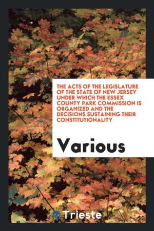 The Acts of the Legislature of the State of New Jersey Under Which the Essex County Park Commission Is Organized and the Decisions Sustaining Their Co de Various