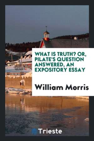 What Is Truth? Or, Pilate's Question Answered, an Expository Essay de William Morris