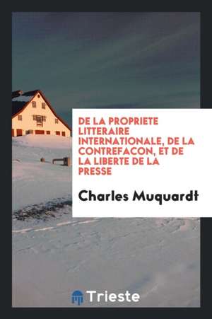 de la Propriete Litteraire Internationale, de la Contrefacon, Et de la Liberte de la Presse de Charles Muquardt