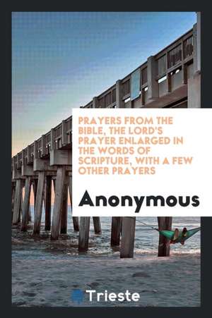 Prayers from the Bible, the Lord's Prayer Enlarged in the Words of Scripture, with a Few Other Prayers de Anonymous