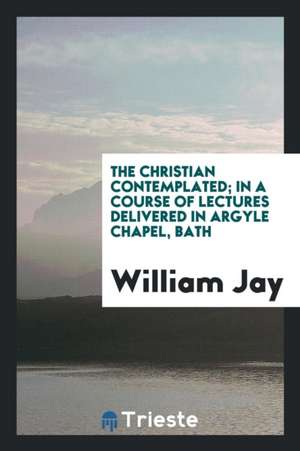 The Christian Contemplated; In a Course of Lectures Delivered in Argyle Chapel, Bath de William Jay