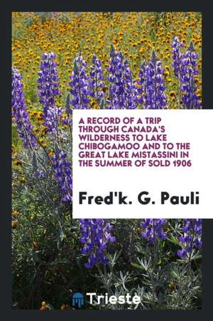 A Record of a Trip Through Canada's Wilderness to Lake Chibogamoo and to the Great Lake Mistassini in the Summer of Sold 1906 de Fred'k G. Pauli