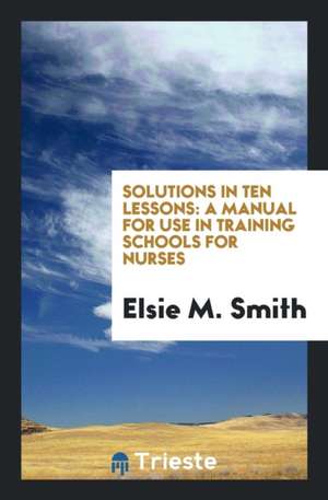 Solutions in Ten Lessons: A Manual for Use in Training Schools for Nurses de Elsie M. Smith