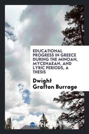 Educational Progress in Greece During the Minoan, Mycenaean, and Lyric Periods, a Thesis de Dwight Grafton Burrage