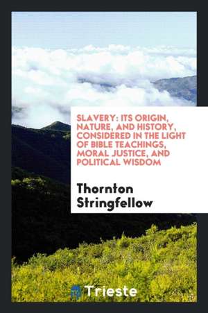 Slavery: Its Origin, Nature, and History, Considered in the Light of Bible Teachings, Moral Justice, and Political Wisdom de Thornton Stringfellow