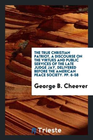 The True Christian Patriot, a Discourse on the Virtues and Public Services of the Late Judge Jay, Delivered Before the American Peace Society. Pp. 6-5 de George B. Cheever