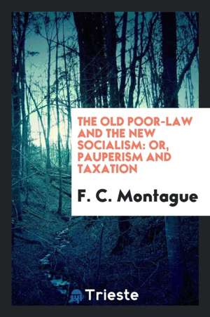 The Old Poor-Law and the New Socialism: Or, Pauperism and Taxation de F. C. Montague