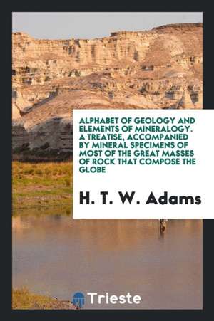 Alphabet of Geology and Elements of Mineralogy. a Treatise, Accompanied by Mineral Specimens of Most of the Great Masses of Rock That Compose the Glob de H. T. W. Adams