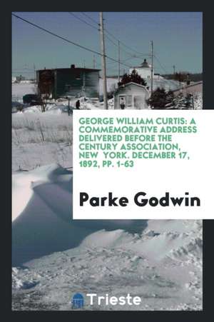 George William Curtis: A Commemorative Address Delivered Before the Century Association, New York. December 17, 1892, Pp. 1-63 de Parke Godwin