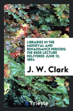 Libraries in the Medieval and Renaissance Periods: The Rede Lecture Delivered June 13, 1894 de J. W. Clark