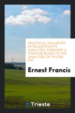 Practical Examples in Quantitative Analysis, Forming a Concise Guide to the Analysis of Water, Etc de Ernest Francis