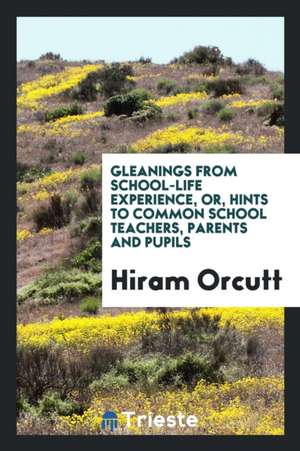 Gleanings from School-Life Experience, Or, Hints to Common School Teachers, Parents and Pupils de Hiram Orcutt