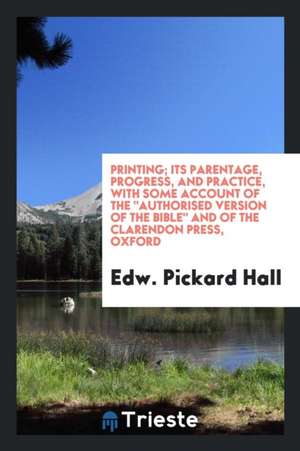 Printing; Its Parentage, Progress, and Practice, with Some Account of the Authorised Version of the Bible and of the Clarendon Press, Oxford de Edw Pickard Hall