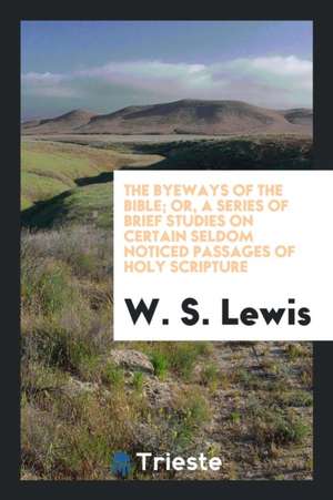 The Byeways of the Bible; Or, a Series of Brief Studies on Certain Seldom Noticed Passages of Holy Scripture de W. S. Lewis