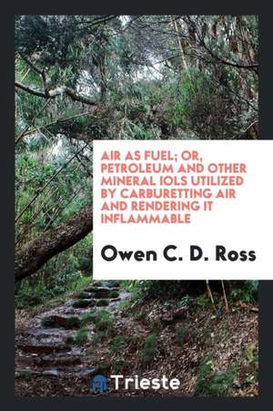 Air as Fuel; Or, Petroleum and Other Mineral Iols Utilized by Carburetting Air and Rendering It Inflammable de Owen C. D. Ross