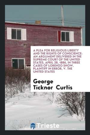 A Plea for Religious Liberty and the Rights of Conscience: An Argument Delivered in the Supreme Court of the United States, April 28, 1886, in Three C de George Ticknor Curtis