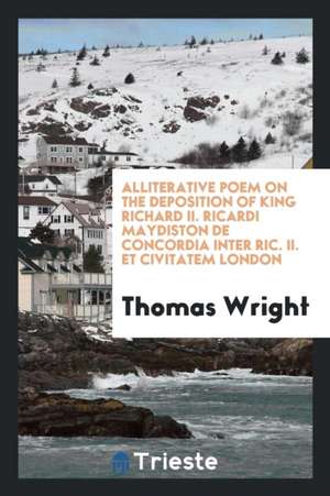 Alliterative Poem on the Deposition of King Richard II. Ricardi Maydiston de Concordia Inter Ric. II. Et Civitatem London de Thomas Wright