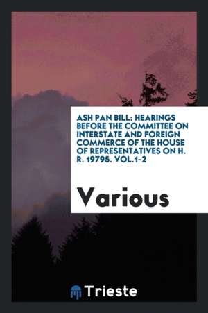 Ash Pan Bill: Hearings Before the Committee on Interstate and Foreign Commerce of the House of Representatives on H. R. 19795. Vol.1 de Various