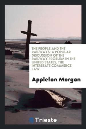 The People and the Railways: A Popular Discussion of the Railway Problem in the United States, the Interstate Commerce Law de Appleton Morgan