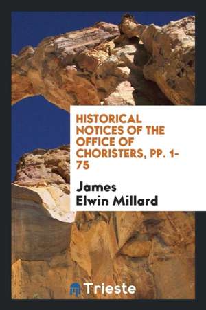 Historical Notices of the Office of Choristers, Pp. 1- 75 de James Elwin Millard