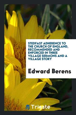 Stedfast Adherence to the Church of England, Recommended and Enforced in Three Village Sermons and a Village Story de Edward Berens