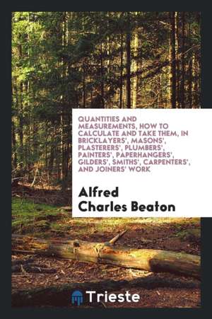 Quantities and Measurements, How to Calculate and Take Them, in Bricklayers', Masons', Plasterers', Plumbers', Painters', Paperhangers', Gilders', Smi de Alfred Charles Beaton