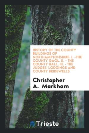 History of the County Buildings of Northamptonshire: I. -The County Gaol. II. - The County Hall. III. - The Judges' Lodgings and County Bridewells de Christopher A. Markham