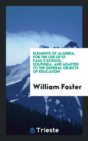 Elements of Algebra, for the Use of St. Paul's School, Southsea, and Adapted to the General Objects of Education de William Foster