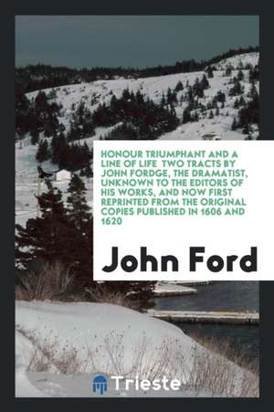 Honour Triumphant and a Line of Life Two Tracts by John Fordge, the Dramatist, Unknown to the Editors of His Works, and Now First Reprinted from the O de John Ford