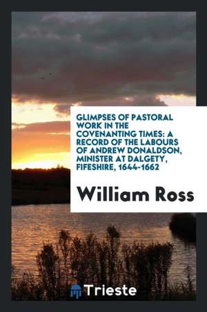 Glimpses of Pastoral Work in the Covenanting Times: A Record of the Labours of Andrew Donaldson, Minister at Dalgety, Fifeshire, 1644-1662 de William Ross