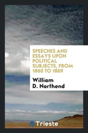 Speeches and Essays Upon Political Subjects, from 1860 to 1869 de William D. Northend