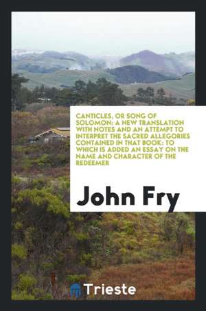 Canticles, or Song of Solomon: A New Translation with Notes and an Attempt to Interpret the Sacred Allegories Contained in That Book: To Which Is Add de John Fry