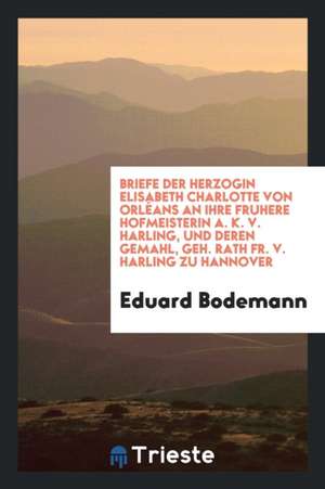 Briefe Der Herzogin Elisabeth Charlotte Von Orl'eans an Ihre Fruhere Hofmeisterin A. K. V. Harling, Und Deren Gemahl, Geh. Rath Fr. V. Harling Zu Hann de Eduard Bodemann