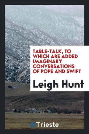 Table-Talk, to Which Are Added Imaginary Conversations of Pope and Swift de Leigh Hunt