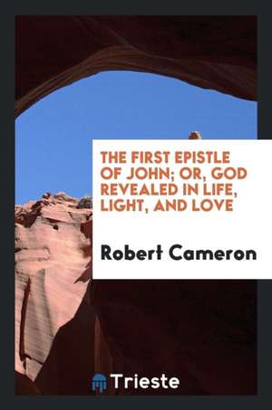 The First Epistle of John; Or, God Revealed in Life, Light, and Love de Robert Cameron