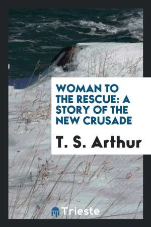 Woman to the Rescue: A Story of the New Crusade de T. S. Arthur