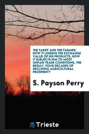 The Tariff and the Farmer; How It Lessens the Exchange Value of His Products, How It Subjects Him to Most Unfair Trade Conditions, the Result, Four De de S. Payson Perry