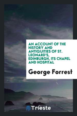 An Account of the History and Antiquities of St. Leonard's, Edinburgh, Its Chapel and Hospital de George Forrest