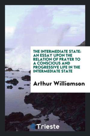 The Intermediate State: An Essay Upon the Relation of Prayer to a Conscious and Progressive Life in the Intermediate State de Arthur Williamson