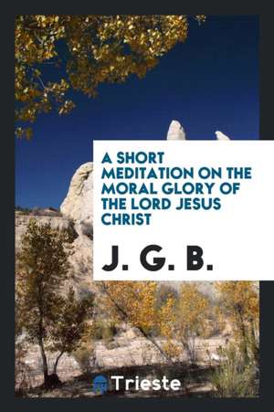 A Short Meditation on the Moral Glory of the Lord Jesus Christ, by J.G.B. de J. G. B