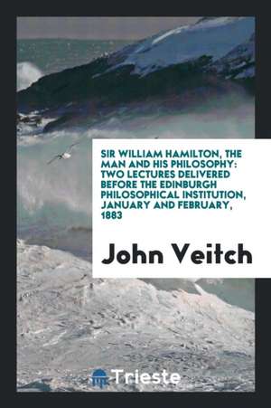 Sir William Hamilton, the Man and His Philosophy: Two Lectures Delivered Before the Edinburgh Philosophical Institution, January and February, 1883 de John Veitch