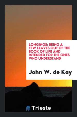 Longings; Being a Few Leaves Out of the Book of Life and Intended for the Ones Who Understand de John W. de Kay