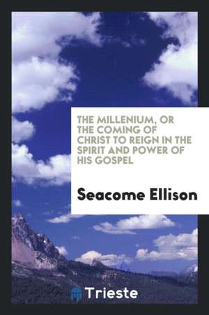 The Millenium, or the Coming of Christ to Reign in the Spirit and Power of His Gospel de Seacome Ellison