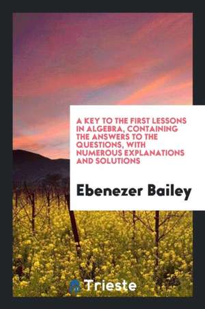 A Key to the First Lessons in Algebra, Containing the Answers to the Questions, with Numerous Explanations and Solutions de Ebenezer Bailey