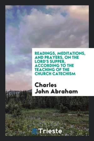 Readings, Meditations, and Prayers, on the Lord's Supper, According to the Teaching of the Church Catechism de Charles John Abraham