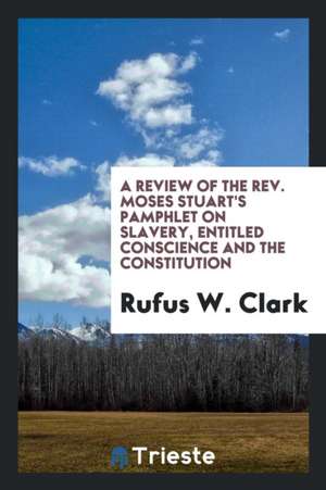 A Review of the Rev. Moses Stuart's Pamphlet on Slavery, Entitled Conscience and the Constitution de Rufus W. Clark