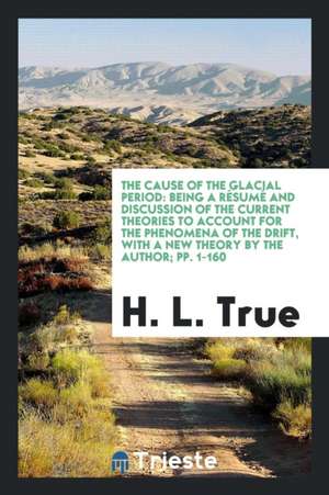 The Cause of the Glacial Period: Being a Résumé and Discussion of the Current Theories to Account for the Phenomena of the Drift, with a New Theory by de H. L. True