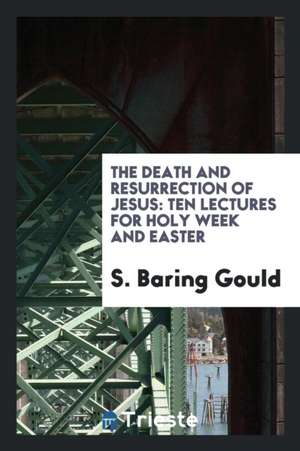 The Death and Resurrection of Jesus: Ten Lectures for Holy Week and Easter de S. Baring Gould