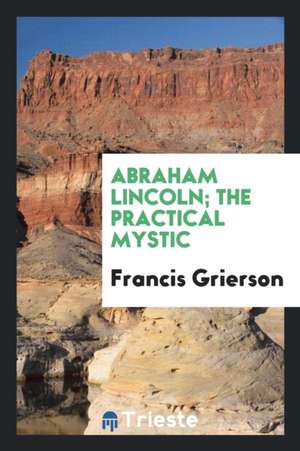 Abraham Lincoln; The Practical Mystic de Francis Grierson