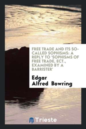 Free Trade and Its So-Called Sophisms: A Reply to 'sophisms of Free Trade, Ect., Examined by a Barrister' de Edgar Alfred Bowring